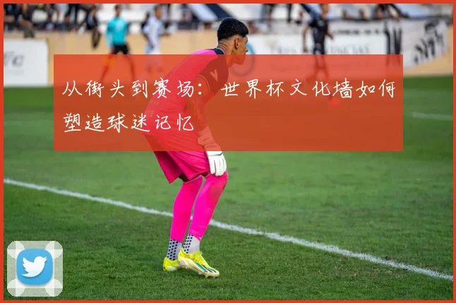 从街头到赛场:世界杯文化墙如何塑造球迷记忆