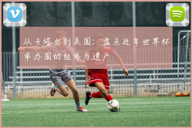 从卡塔尔到美国:盘点近年世界杯举办国的经济与遗产