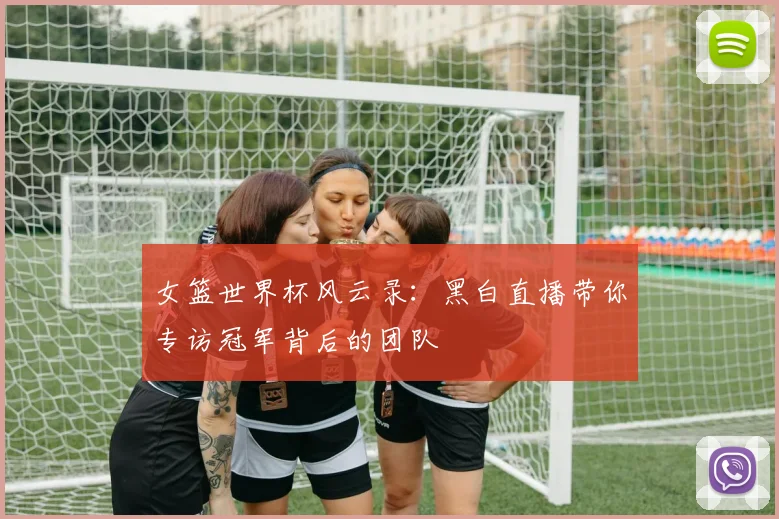 女篮世界杯风云录:黑白直播带你专访冠军背后的团队