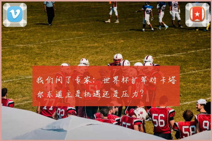 我们问了专家：世界杯扩军对卡塔尔东道主是机遇还是压力？