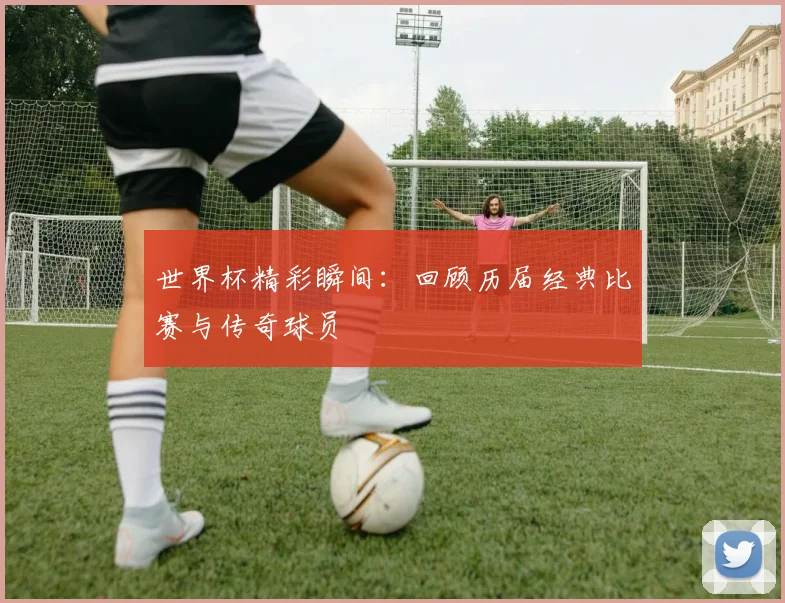 世界杯精彩瞬间：回顾历届经典比赛与传奇球员