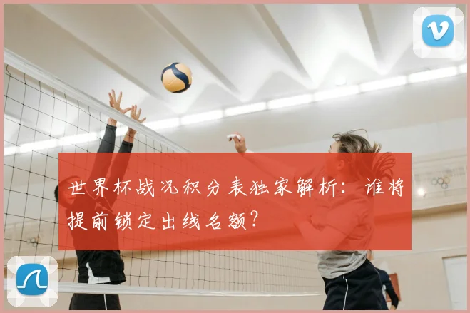 世界杯战况积分表独家解析:谁将提前锁定出线名额?