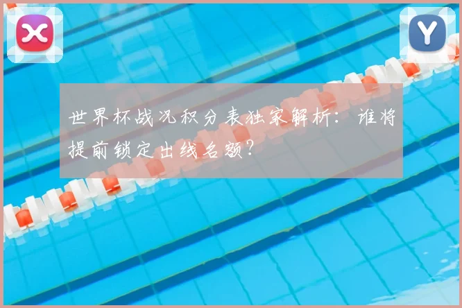 世界杯战况积分表独家解析:谁将提前锁定出线名额?