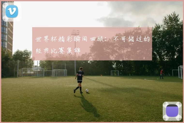世界杯精彩瞬间回顾：不可错过的经典比赛集锦