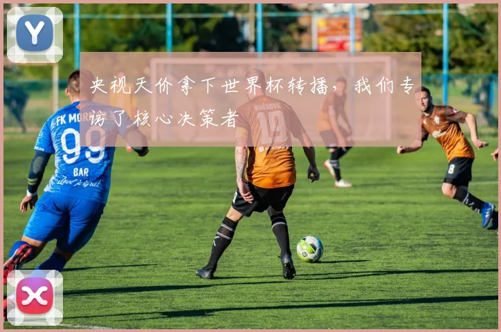 央视天价拿下世界杯转播，我们专访了核心决策者