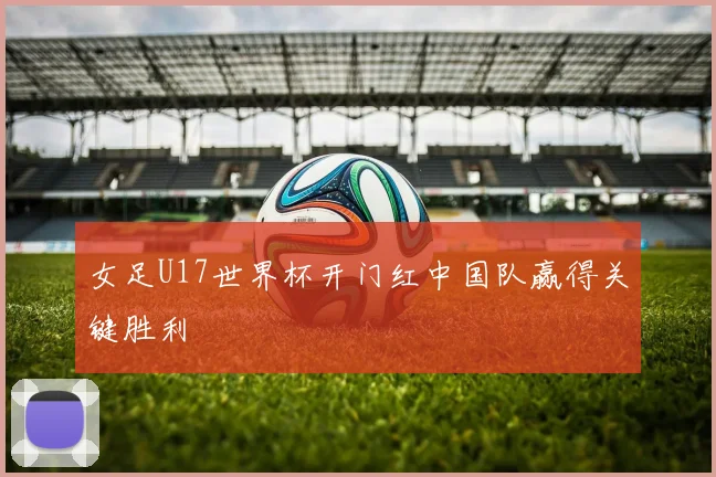 女足U17世界杯开门红中国队赢得关键胜利