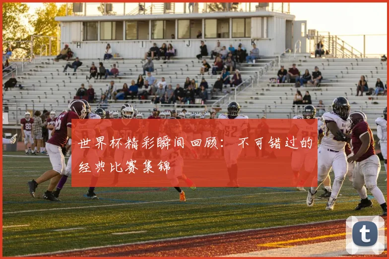 世界杯精彩瞬间回顾：不可错过的经典比赛集锦