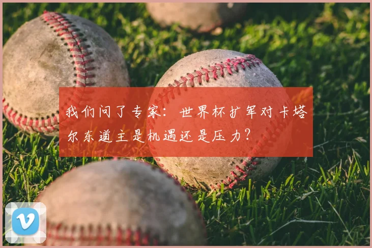 我们问了专家：世界杯扩军对卡塔尔东道主是机遇还是压力？