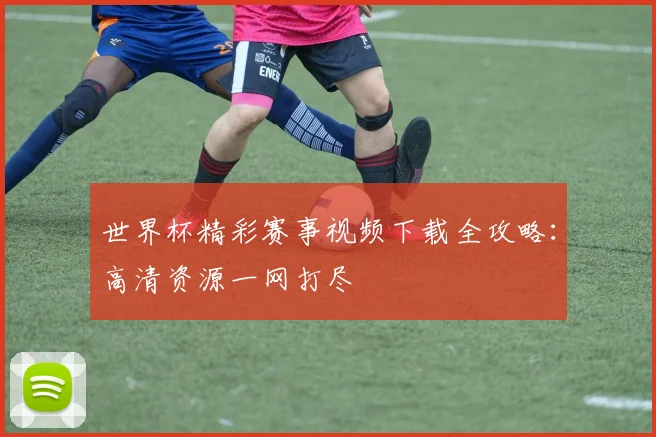 世界杯精彩赛事视频下载全攻略：高清资源一网打尽