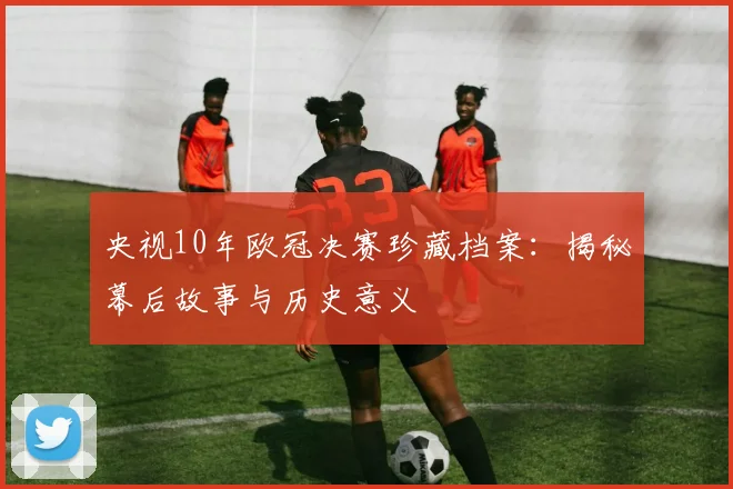 央视10年欧冠决赛珍藏档案：揭秘幕后故事与历史意义