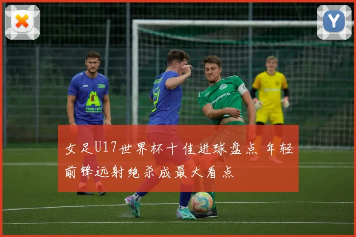 女足U17世界杯十佳进球盘点 年轻前锋远射绝杀成最大看点