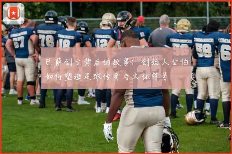 巴萨创立背后的故事：创始人甘伯如何塑造足球传奇与文化符号