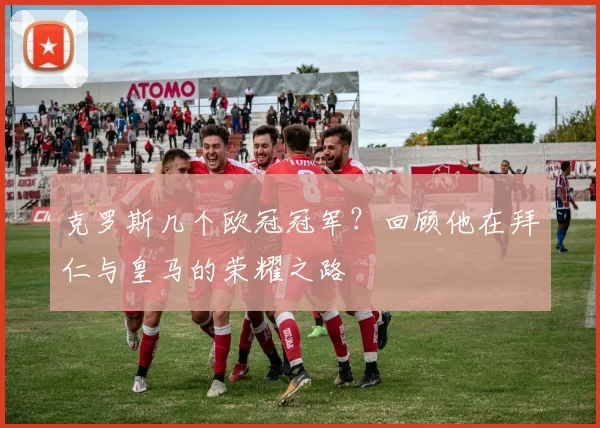 克罗斯几个欧冠冠军？回顾他在拜仁与皇马的荣耀之路