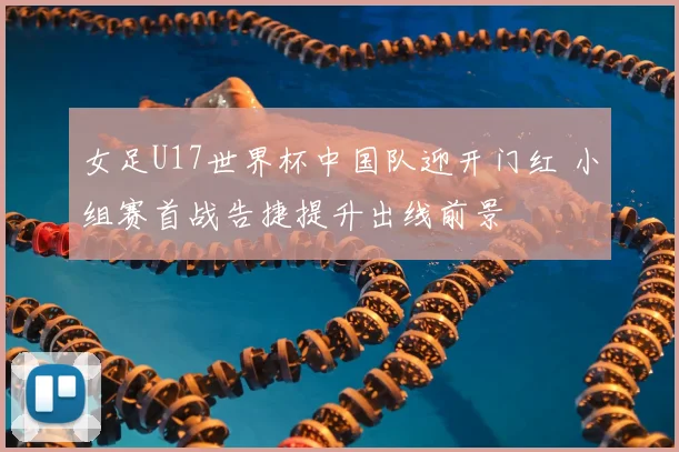 女足U17世界杯中国队迎开门红 小组赛首战告捷提升出线前景