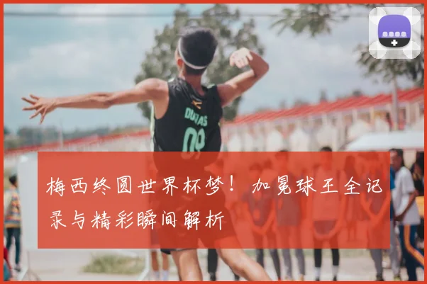 梅西终圆世界杯梦!加冕球王全记录与精彩瞬间解析