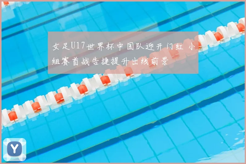 女足U17世界杯中国队迎开门红 小组赛首战告捷提升出线前景