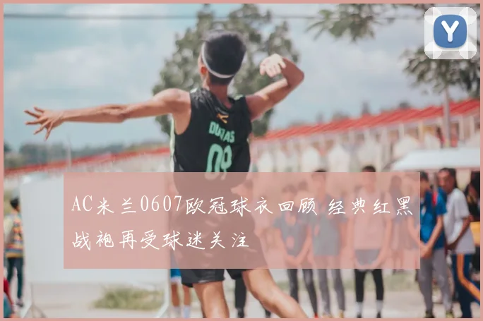 AC米兰0607欧冠球衣回顾 经典红黑战袍再受球迷关注