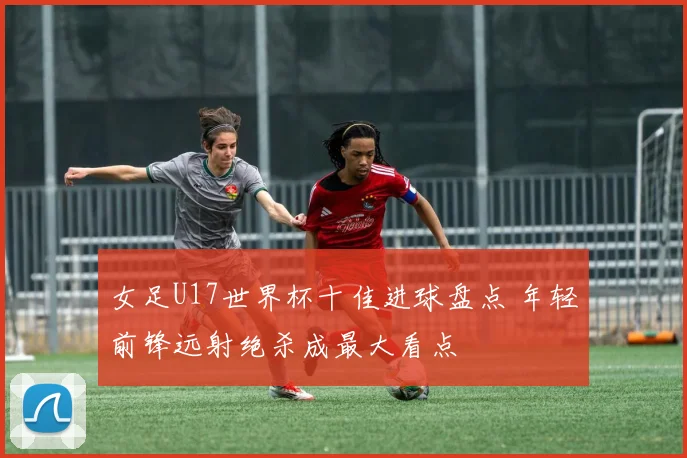 女足U17世界杯十佳进球盘点 年轻前锋远射绝杀成最大看点