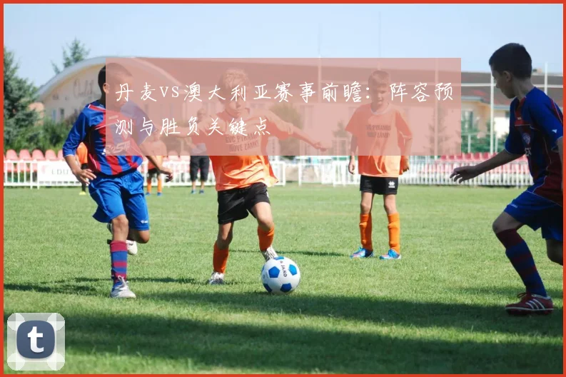 丹麦vs澳大利亚赛事前瞻：阵容预测与胜负关键点