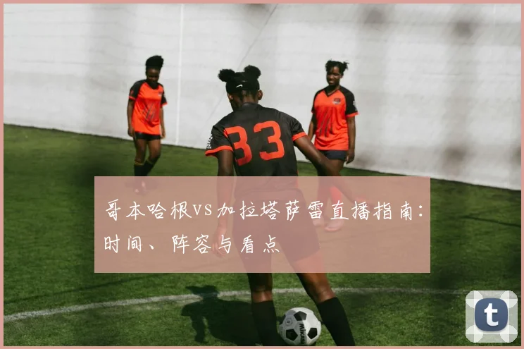 哥本哈根vs加拉塔萨雷直播指南：时间、阵容与看点