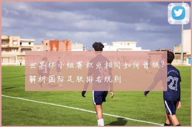 世界杯小组赛积分相同如何晋级？解析国际足联排名规则