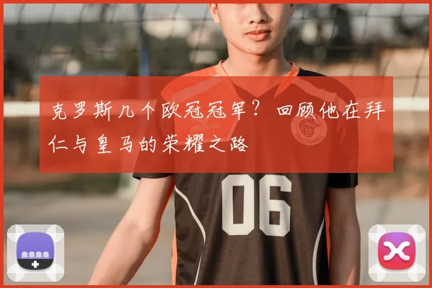 克罗斯几个欧冠冠军？回顾他在拜仁与皇马的荣耀之路