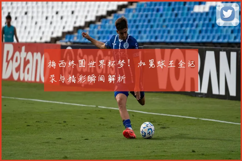 梅西终圆世界杯梦！加冕球王全记录与精彩瞬间解析